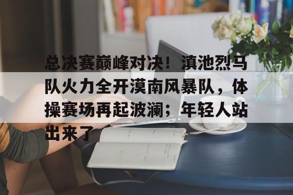 开云-总决赛巅峰对决！滇池烈马队火力全开漠南风暴队，体操赛场再起波澜；年轻人站出来了的简单介绍